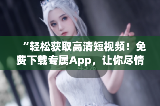 “轻松获取高清短视频！免费下载专属App，让你尽情畅享！”