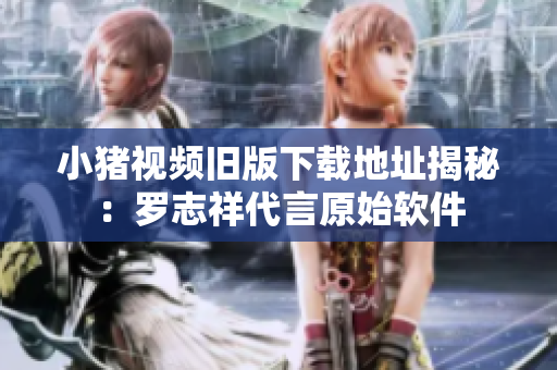 小猪视频旧版下载地址揭秘：罗志祥代言原始软件