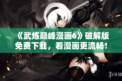 《武炼巅峰漫画6》破解版免费下载，看漫画更流畅！