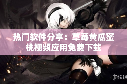 热门软件分享：草莓黄瓜蜜桃视频应用免费下载