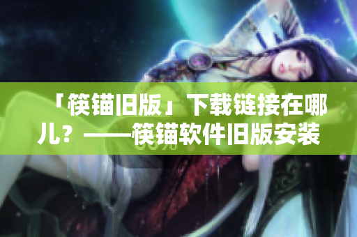 「筷锚旧版」下载链接在哪儿？——筷锚软件旧版安装包下载指南