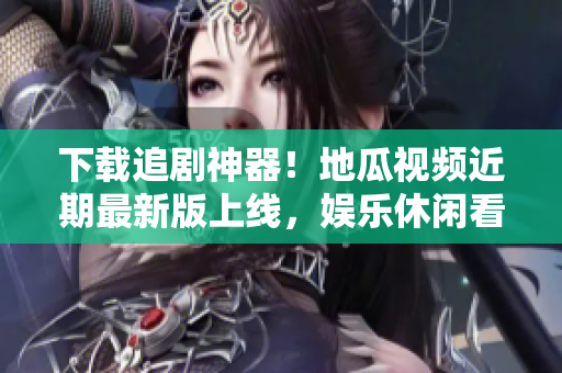 下载追剧神器！地瓜视频近期最新版上线，娱乐休闲看不停！