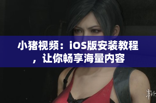 小猪视频：iOS版安装教程，让你畅享海量内容
