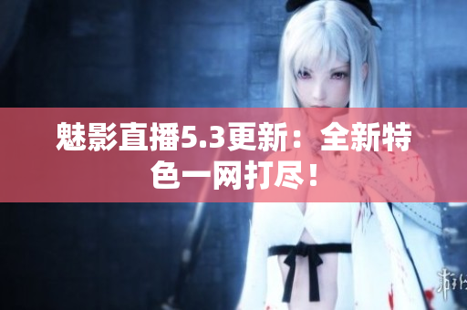 魅影直播5.3更新：全新特色一网打尽！