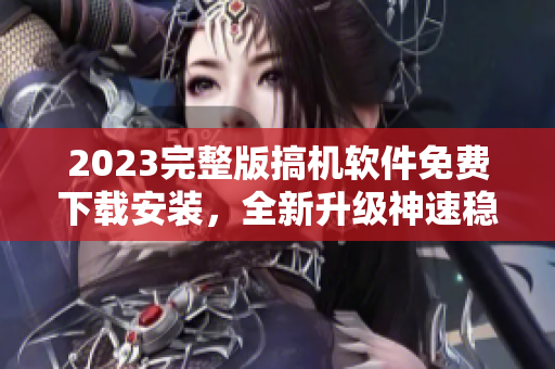 2023完整版搞机软件免费下载安装，全新升级神速稳定！