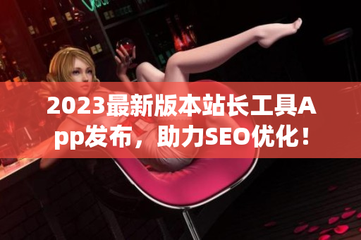 2023最新版本站长工具App发布，助力SEO优化！