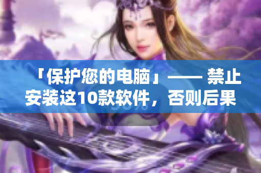 「保护您的电脑」—— 禁止安装这10款软件，否则后果自负！