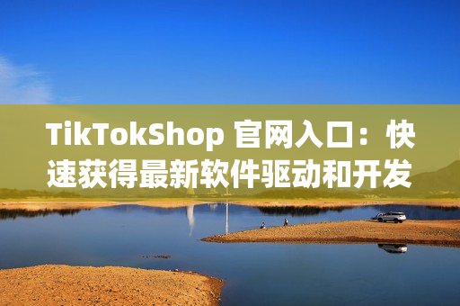 TikTokShop 官网入口：快速获得最新软件驱动和开发工具