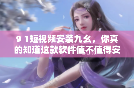 9 1短视频安装九幺，你真的知道这款软件值不值得安装吗？