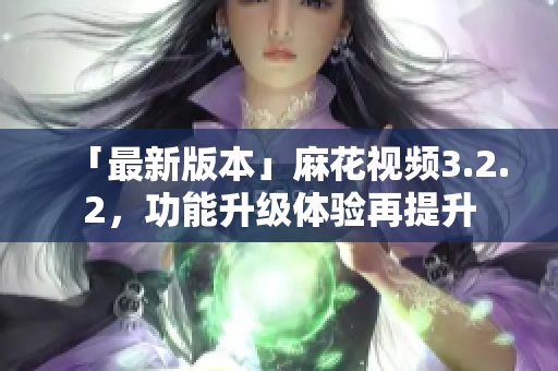 「最新版本」麻花视频3.2.2，功能升级体验再提升
