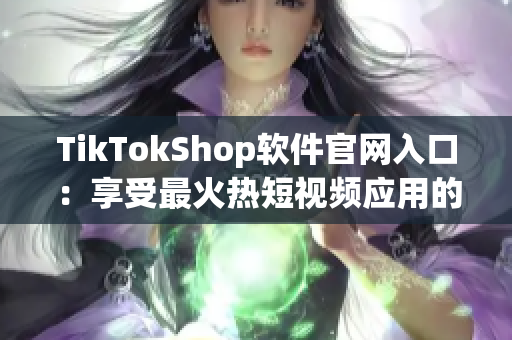 TikTokShop软件官网入口：享受最火热短视频应用的购物乐趣