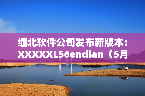 缅北软件公司发布新版本：XXXXXL56endian（5月14日）