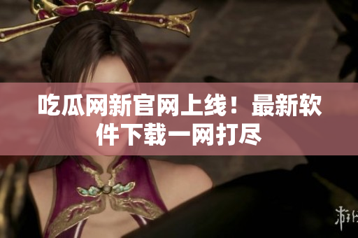 吃瓜网新官网上线！最新软件下载一网打尽