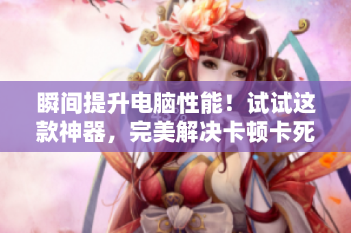 瞬间提升电脑性能！试试这款神器，完美解决卡顿卡死问题！