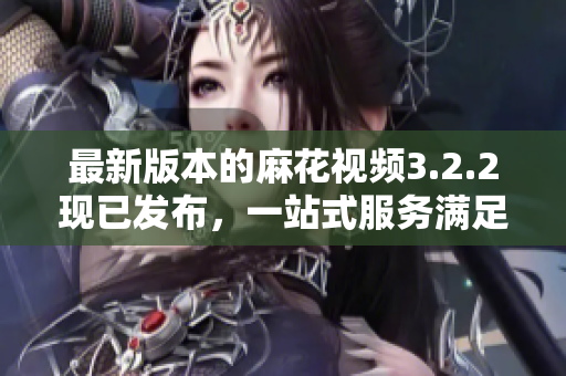 最新版本的麻花视频3.2.2现已发布，一站式服务满足你的视频需求