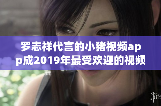 罗志祥代言的小猪视频app成2019年最受欢迎的视频软件之一