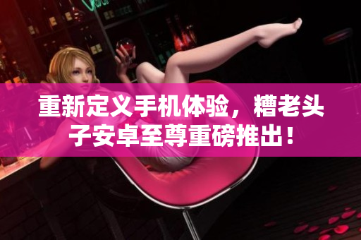 重新定义手机体验，糟老头子安卓至尊重磅推出！