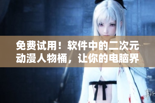 免费试用！软件中的二次元动漫人物桶，让你的电脑界面更有趣！