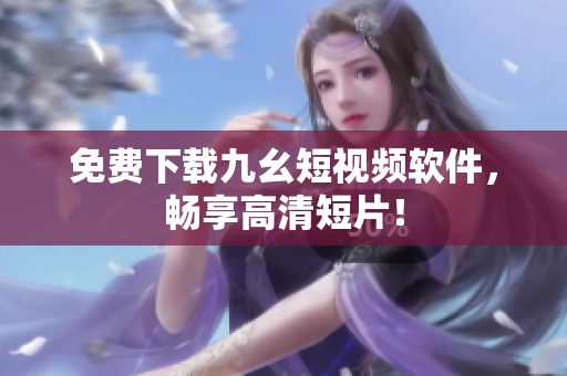 免费下载九幺短视频软件，畅享高清短片！