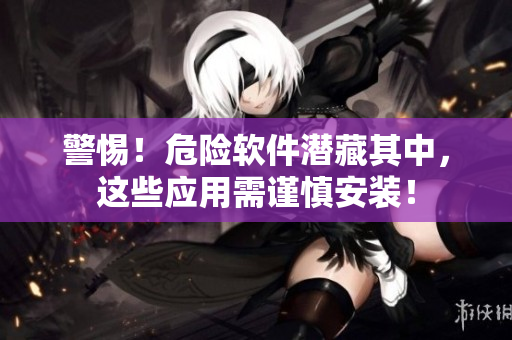 警惕！危险软件潜藏其中，这些应用需谨慎安装！
