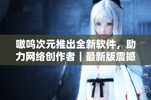 嗷呜次元推出全新软件，助力网络创作者｜最新版震撼发布