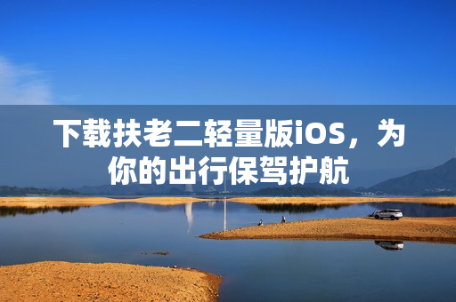 下载扶老二轻量版iOS，为你的出行保驾护航