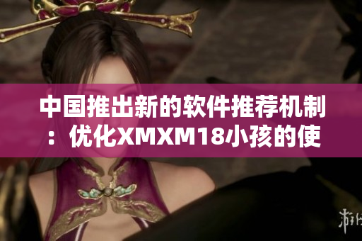中国推出新的软件推荐机制：优化XMXM18小孩的使用体验