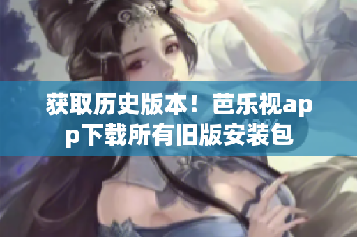 获取历史版本！芭乐视app下载所有旧版安装包