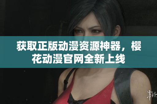 获取正版动漫资源神器，樱花动漫官网全新上线