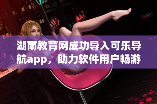 湖南教育网成功导入可乐导航app，助力软件用户畅游学术资料
