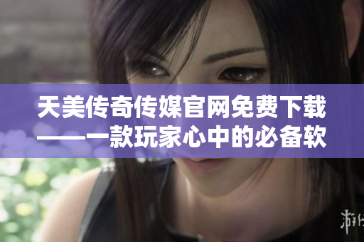 天美传奇传媒官网免费下载——一款玩家心中的必备软件
