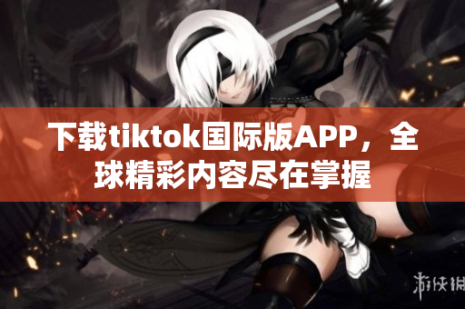 下载tiktok国际版APP，全球精彩内容尽在掌握