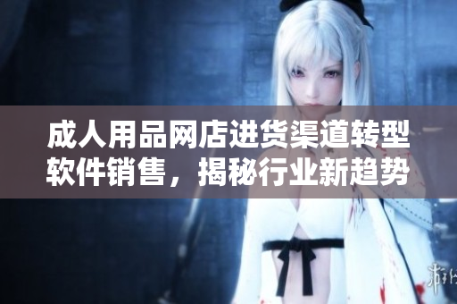 成人用品网店进货渠道转型软件销售，揭秘行业新趋势