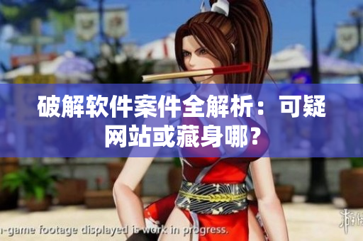 破解软件案件全解析：可疑网站或藏身哪？