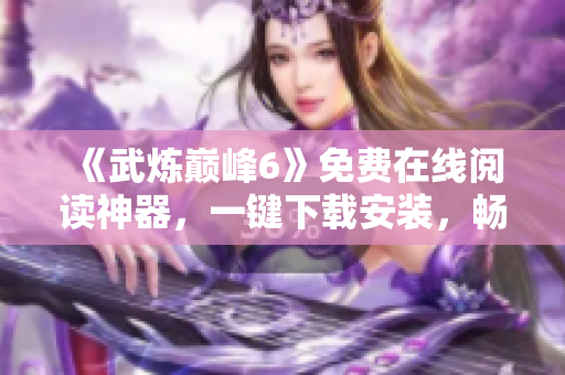 《武炼巅峰6》免费在线阅读神器，一键下载安装，畅享无限快感！