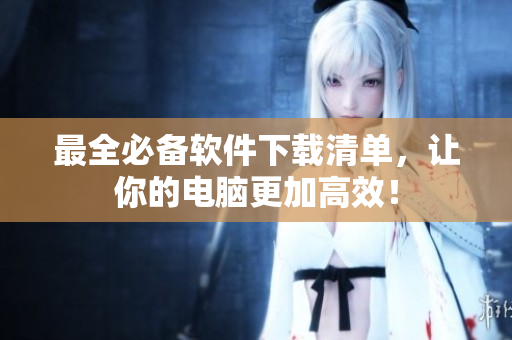 最全必备软件下载清单，让你的电脑更加高效！