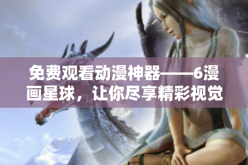 免费观看动漫神器——6漫画星球，让你尽享精彩视觉盛宴