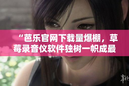 “芭乐官网下载量爆棚，草莓录音仪软件独树一帜成最热门下载”