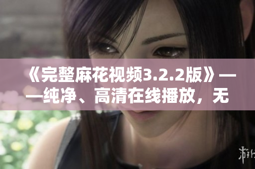 《完整麻花视频3.2.2版》——纯净、高清在线播放，无广告干扰
