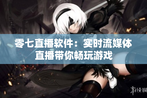 零七直播软件：实时流媒体直播带你畅玩游戏
