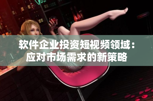 软件企业投资短视频领域：应对市场需求的新策略