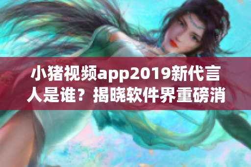 小猪视频app2019新代言人是谁？揭晓软件界重磅消息！