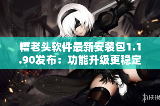 糟老头软件最新安装包1.1.90发布：功能升级更稳定！