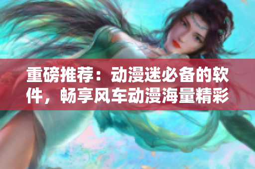 重磅推荐：动漫迷必备的软件，畅享风车动漫海量精彩