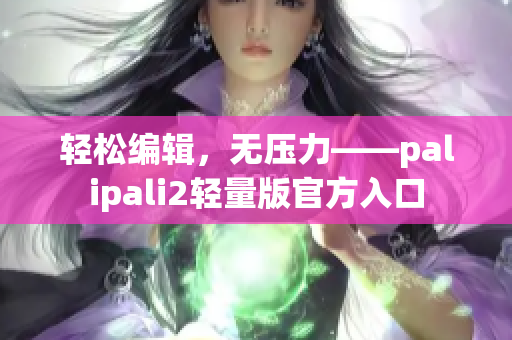 轻松编辑，无压力——palipali2轻量版官方入口
