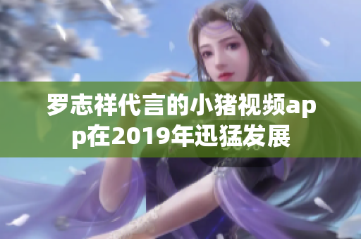 罗志祥代言的小猪视频app在2019年迅猛发展