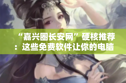 “嘉兴圈长安网”硬核推荐：这些免费软件让你的电脑秒变高效！
