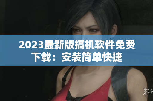 2023最新版搞机软件免费下载：安装简单快捷