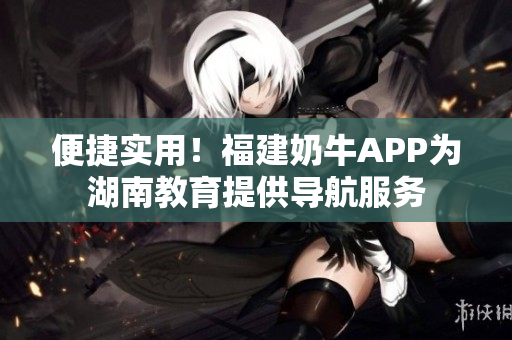 便捷实用！福建奶牛APP为湖南教育提供导航服务