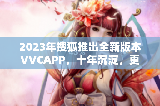 2023年搜狐推出全新版本VVCAPP，十年沉淀，更懂你的应用享受
